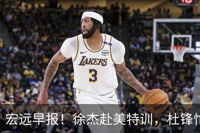 宏远早报！徐杰赴美特训，杜锋忙于活动，虎头展现天赋！