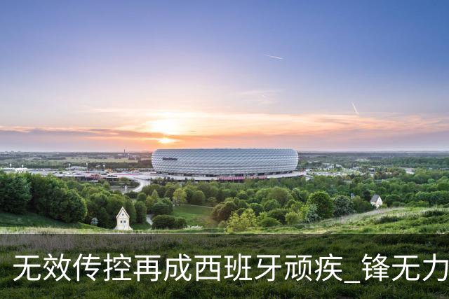 无效传控再成西班牙顽疾 锋无力恐成斗牛士致命短板